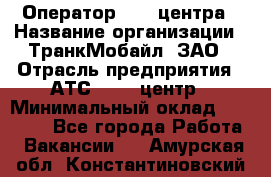 Оператор Call-центра › Название организации ­ ТранкМобайл, ЗАО › Отрасль предприятия ­ АТС, call-центр › Минимальный оклад ­ 30 000 - Все города Работа » Вакансии   . Амурская обл.,Константиновский р-н